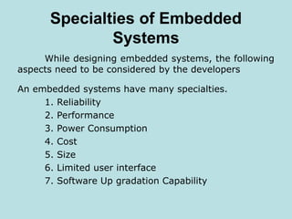 Specialties of Embedded
Systems
While designing embedded systems, the following
aspects need to be considered by the developers
An embedded systems have many specialties.
1. Reliability
2. Performance
3. Power Consumption
4. Cost
5. Size
6. Limited user interface
7. Software Up gradation Capability
 