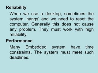 Reliability
When we use a desktop, sometimes the
system ‘hangs’ and we need to reset the
computer. Generally this does not cause
any problem. They must work with high
reliability.
Performance
Many Embedded system have time
constraints. The system must meet such
deadlines.
 