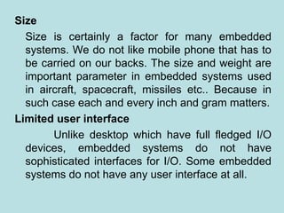 Size
Size is certainly a factor for many embedded
systems. We do not like mobile phone that has to
be carried on our backs. The size and weight are
important parameter in embedded systems used
in aircraft, spacecraft, missiles etc.. Because in
such case each and every inch and gram matters.
Limited user interface
Unlike desktop which have full fledged I/O
devices, embedded systems do not have
sophisticated interfaces for I/O. Some embedded
systems do not have any user interface at all.
 
