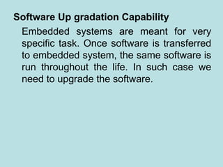 Software Up gradation Capability
Embedded systems are meant for very
specific task. Once software is transferred
to embedded system, the same software is
run throughout the life. In such case we
need to upgrade the software.
 