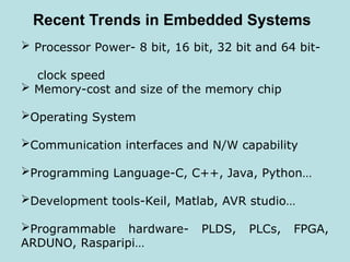 Recent Trends in Embedded Systems
 Processor Power- 8 bit, 16 bit, 32 bit and 64 bit-
clock speed
 Memory-cost and size of the memory chip
Operating System
Communication interfaces and N/W capability
Programming Language-C, C++, Java, Python…
Development tools-Keil, Matlab, AVR studio…
Programmable hardware- PLDS, PLCs, FPGA,
ARDUNO, Rasparipi…
 