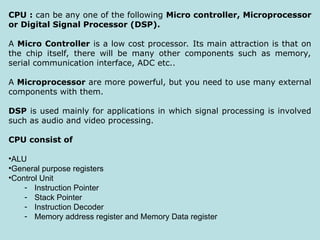 CPU : can be any one of the following Micro controller, Microprocessor
or Digital Signal Processor (DSP).
A Micro Controller is a low cost processor. Its main attraction is that on
the chip itself, there will be many other components such as memory,
serial communication interface, ADC etc..
A Microprocessor are more powerful, but you need to use many external
components with them.
DSP is used mainly for applications in which signal processing is involved
such as audio and video processing.
CPU consist of
•ALU
•General purpose registers
•Control Unit
- Instruction Pointer
- Stack Pointer
- Instruction Decoder
- Memory address register and Memory Data register
 