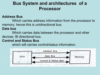 Bus System and architectures of a
Processor
Address Bus
Which carries address information from the processor to
memory, hence this is unidirectional bus.
Data bus
Which carries data between the processor and other
devices. Bi directional bus.
Control and Status Bus
which will carries control/status information.
 