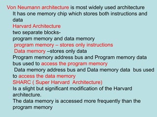 Von Neumann architecture is most widely used architecture
It has one memory chip which stores both instructions and
data
Harvard Architecture
two separate blocks-
program memory and data memory
program memory – stores only instructions
Data memory –stores only data
Program memory address bus and Program memory data
bus used to access the program memory
Data memory address bus and Data memory data bus used
to access the data memory
SHARC ( Super Harvard Architecture)
Is a slight but significant modification of the Harvard
architecture.
The data memory is accessed more frequently than the
program memory
 