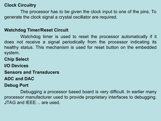 Clock Circuitry
The processor has to be given the clock input to one of the pins. To
generate the clock signal a crystal oscillator are required.
Watchdog Timer/Reset Circuit
Watchdog timer is used to reset the processor automatically if it
does not receive a signal periodically from the processor indicating its
healthy status. This mechanism is used for reset button on the embedded
system.
Chip Select
I/O Devices
Sensors and Transducers
ADC and DAC
Debug Port
Debugging a processor based board is very difficult. In earlier many
processor manufacturer used to provide proprietary interfaces to debugging.
JTAG and IEEE… are used.
 
