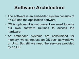 Software Architecture
• The software is an embedded system consists of
an OS and the application software.
• OS is optional it is not present we need to write
our own software routines to access the
hardware.
• As embedded systems are constrained for
memory, we cannot use an OS such as windows
or Unix. But still we need the services provided
by an OS.
 
