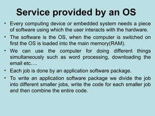 Service provided by an OS
• Every computing device or embedded system needs a piece
of software using which the user interacts with the hardware.
• The software is the OS, when the computer is switched on
first the OS is loaded into the main memory(RAM).
• We can use the computer for doing different things
simultaneously such as word processing, downloading the
email etc….
• Each job is done by an application software package.
• To write an application software package we divide the job
into different smaller jobs, write the code for each smaller job
and then combine the entire code.
 