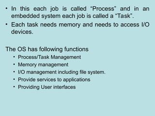 • In this each job is called “Process” and in an
embedded system each job is called a “Task”.
• Each task needs memory and needs to access I/O
devices.
The OS has following functions
• Process/Task Management
• Memory management
• I/O management including file system.
• Provide services to applications
• Providing User interfaces
 