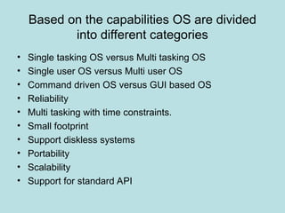 Based on the capabilities OS are divided
into different categories
• Single tasking OS versus Multi tasking OS
• Single user OS versus Multi user OS
• Command driven OS versus GUI based OS
• Reliability
• Multi tasking with time constraints.
• Small footprint
• Support diskless systems
• Portability
• Scalability
• Support for standard API
 