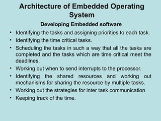 Developing Embedded software
• Identifying the tasks and assigning priorities to each task.
• Identifying the time critical tasks.
• Scheduling the tasks in such a way that all the tasks are
completed and the tasks which are time critical meet the
deadlines.
• Working out when to send interrupts to the processor.
• Identifying the shared resources and working out
mechanisms for sharing the resource by multiple tasks.
• Working out the strategies for inter task communication
• Keeping track of the time.
Architecture of Embedded Operating
System
 