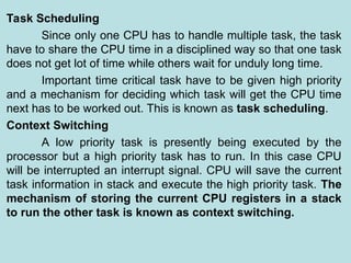 Task Scheduling
Since only one CPU has to handle multiple task, the task
have to share the CPU time in a disciplined way so that one task
does not get lot of time while others wait for unduly long time.
Important time critical task have to be given high priority
and a mechanism for deciding which task will get the CPU time
next has to be worked out. This is known as task scheduling.
Context Switching
A low priority task is presently being executed by the
processor but a high priority task has to run. In this case CPU
will be interrupted an interrupt signal. CPU will save the current
task information in stack and execute the high priority task. The
mechanism of storing the current CPU registers in a stack
to run the other task is known as context switching.
 