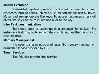 Mutual Exclusion
Embedded system provide disciplined access to shared
resources through special objects such as semaphore and Mutexes.
Mutes and semaphore are like keys. To access resources a task will
obtain the key use the resource and release the key.
Inter Task communication
Task may need to exchange data amongst themselves. For
instance a task may write some data to a file and another task has to
read the data.
Memory Management
It is used to shared number of tasks. So memory management
is another service provided by OS.
Timer Services
The OS also provide time service
 