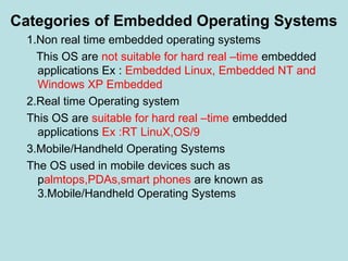 Categories of Embedded Operating Systems
1.Non real time embedded operating systems
This OS are not suitable for hard real –time embedded
applications Ex : Embedded Linux, Embedded NT and
Windows XP Embedded
2.Real time Operating system
This OS are suitable for hard real –time embedded
applications Ex :RT LinuX,OS/9
3.Mobile/Handheld Operating Systems
The OS used in mobile devices such as
palmtops,PDAs,smart phones are known as
3.Mobile/Handheld Operating Systems
 