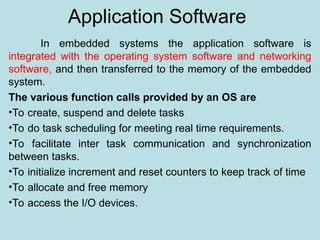 Application Software
In embedded systems the application software is
integrated with the operating system software and networking
software, and then transferred to the memory of the embedded
system.
The various function calls provided by an OS are
•To create, suspend and delete tasks
•To do task scheduling for meeting real time requirements.
•To facilitate inter task communication and synchronization
between tasks.
•To initialize increment and reset counters to keep track of time
•To allocate and free memory
•To access the I/O devices.
 