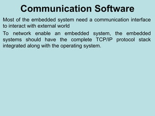 Communication Software
Most of the embedded system need a communication interface
to interact with external world
To network enable an embedded system, the embedded
systems should have the complete TCP/IP protocol stack
integrated along with the operating system.
 