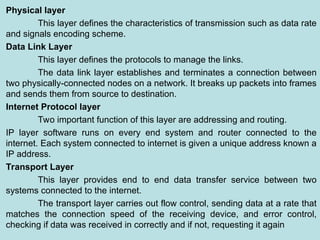 Physical layer
This layer defines the characteristics of transmission such as data rate
and signals encoding scheme.
Data Link Layer
This layer defines the protocols to manage the links.
The data link layer establishes and terminates a connection between
two physically-connected nodes on a network. It breaks up packets into frames
and sends them from source to destination.
Internet Protocol layer
Two important function of this layer are addressing and routing.
IP layer software runs on every end system and router connected to the
internet. Each system connected to internet is given a unique address known a
IP address.
Transport Layer
This layer provides end to end data transfer service between two
systems connected to the internet.
The transport layer carries out flow control, sending data at a rate that
matches the connection speed of the receiving device, and error control,
checking if data was received in correctly and if not, requesting it again
 
