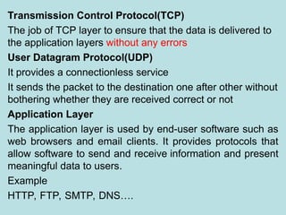 Transmission Control Protocol(TCP)
The job of TCP layer to ensure that the data is delivered to
the application layers without any errors
User Datagram Protocol(UDP)
It provides a connectionless service
It sends the packet to the destination one after other without
bothering whether they are received correct or not
Application Layer
The application layer is used by end-user software such as
web browsers and email clients. It provides protocols that
allow software to send and receive information and present
meaningful data to users.
Example
HTTP, FTP, SMTP, DNS….
 