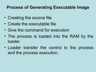 Process of Generating Executable Image
• Creating the source file
• Create the executable file
• Give the command for execution
• The process is loaded into the RAM by the
loader.
• Loader transfer the control to the process
and the process execution.
 