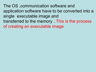 The OS ,communication software and
application software have to be converted into a
single executable image and
transferred to the memory . This is the process
of creating an executable image
 