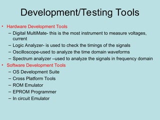 Development/Testing Tools
• Hardware Development Tools
– Digital MultiMate- this is the most instrument to measure voltages,
current
– Logic Analyzer- is used to check the timings of the signals
– Oscilloscope-used to analyze the time domain waveforms
– Spectrum analyzer –used to analyze the signals in frequency domain
• Software Development Tools
– OS Development Suite
– Cross Platform Tools
– ROM Emulator
– EPROM Programmer
– In circuit Emulator
 