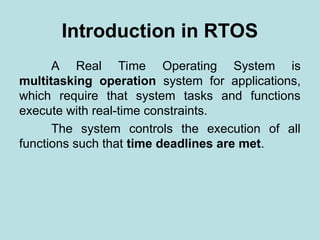 Introduction in RTOS
A Real Time Operating System is
multitasking operation system for applications,
which require that system tasks and functions
execute with real-time constraints.
The system controls the execution of all
functions such that time deadlines are met.
 