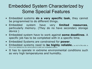 Embedded System Characterized by
Some Special Features
• Embedded systems do a very specific task, they cannot
be programmed to do different things.
• Embedded system have very limited resources,
particularly memory. (They do no have secondary storage
device )
• Embedded system have to work against some deadlines. A
specific job has to be completed with in a specific time.
• Embedded Systems are constrained for power.
• Embedded systems need to be highly reliable.( ex ALT+CTRL+DEL is
OK on your desktop but you cannot afford to reset your embedded system)
• It has to operate in extreme environmental conditions such
as very high temperatures and humidity.
 