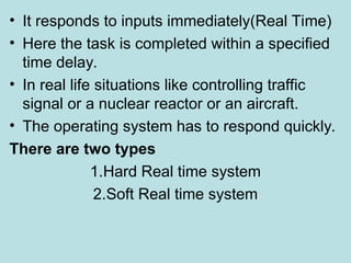 • It responds to inputs immediately(Real Time)
• Here the task is completed within a specified
time delay.
• In real life situations like controlling traffic
signal or a nuclear reactor or an aircraft.
• The operating system has to respond quickly.
There are two types
1.Hard Real time system
2.Soft Real time system
 