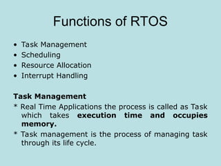 Functions of RTOS
• Task Management
• Scheduling
• Resource Allocation
• Interrupt Handling
Task Management
* Real Time Applications the process is called as Task
which takes execution time and occupies
memory.
* Task management is the process of managing task
through its life cycle.
 