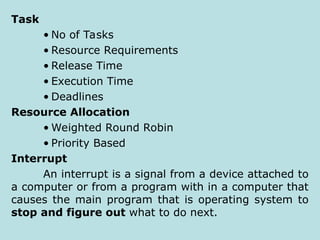 Task
• No of Tasks
• Resource Requirements
• Release Time
• Execution Time
• Deadlines
Resource Allocation
• Weighted Round Robin
• Priority Based
Interrupt
An interrupt is a signal from a device attached to
a computer or from a program with in a computer that
causes the main program that is operating system to
stop and figure out what to do next.
 