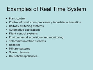 Examples of Real Time System
• Plant control
• Control of production processes / industrial automation
• Railway switching systems
• Automotive applications
• Flight control systems
• Environmental acquisition and monitoring
• Telecommunication systems
• Robotics
• Military systems
• Space missions
• Household appliances.
 