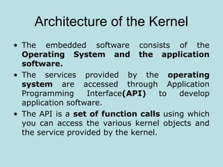 Architecture of the Kernel
• The embedded software consists of the
Operating System and the application
software.
• The services provided by the operating
system are accessed through Application
Programming Interface(API) to develop
application software.
• The API is a set of function calls using which
you can access the various kernel objects and
the service provided by the kernel.
 