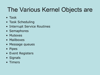 The Various Kernel Objects are
• Task
• Task Scheduling
• Interrupt Service Routines
• Semaphores
• Mutexes
• Mailboxes
• Message queues
• Pipes
• Event Registers
• Signals
• Timers
 
