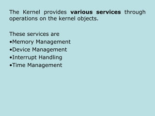 The Kernel provides various services through
operations on the kernel objects.
These services are
•Memory Management
•Device Management
•Interrupt Handling
•Time Management
 