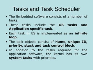 Tasks and Task Scheduler
• The Embedded software consists of a number of
tasks.
• These tasks include the OS tasks and
Application specific task.
• Each task in ES is implemented as an infinite
loop.
• The task objects consist of Name, unique ID,
priority, stack and task control block.
• In addition to the tasks required for the
application software, the kernel has its own
system tasks with priorities.
 