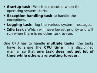 • Startup task: Which is executed when the
operating system starts.
• Exception handling task to handle the
exceptions.
• Logging task: log the various system messages.
• Idle task : Which will have lowest priority and will
run when there is no other task to run.
One CPU has to handle multiple tasks, the tasks
have to share the CPU time in a disciplined
manner so that one task does not get lot of
time while others are waiting forever.
 