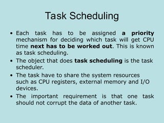 Task Scheduling
• Each task has to be assigned a priority
mechanism for deciding which task will get CPU
time next has to be worked out. This is known
as task scheduling.
• The object that does task scheduling is the task
scheduler.
• The task have to share the system resources
such as CPU registers, external memory and I/O
devices.
• The important requirement is that one task
should not corrupt the data of another task.
 