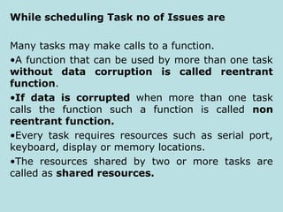 While scheduling Task no of Issues are
Many tasks may make calls to a function.
•A function that can be used by more than one task
without data corruption is called reentrant
function.
•If data is corrupted when more than one task
calls the function such a function is called non
reentrant function.
•Every task requires resources such as serial port,
keyboard, display or memory locations.
•The resources shared by two or more tasks are
called as shared resources.
 