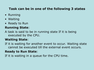 Task can be in one of the following 3 states
• Running
• Waiting
• Ready to Run
Running State:
A task is said to be in running state If it is being
executed by the CPU.
Waiting State:
If it is waiting for another event to occur. Waiting state
cannot be executed till the external event occurs.
Ready to Run State:
If it is waiting in a queue for the CPU time.
 