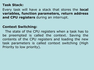 Task Stack:
Every task will have a stack that stores the local
variables, function parameters, return address
and CPU registers during an interrupt.
Context Switching:
The state of the CPU registers when a task has to
be preempted is called the context. Saving the
contents of the CPU registers and loading the new
task parameters is called context switching (High
Priority to low priority).
 
