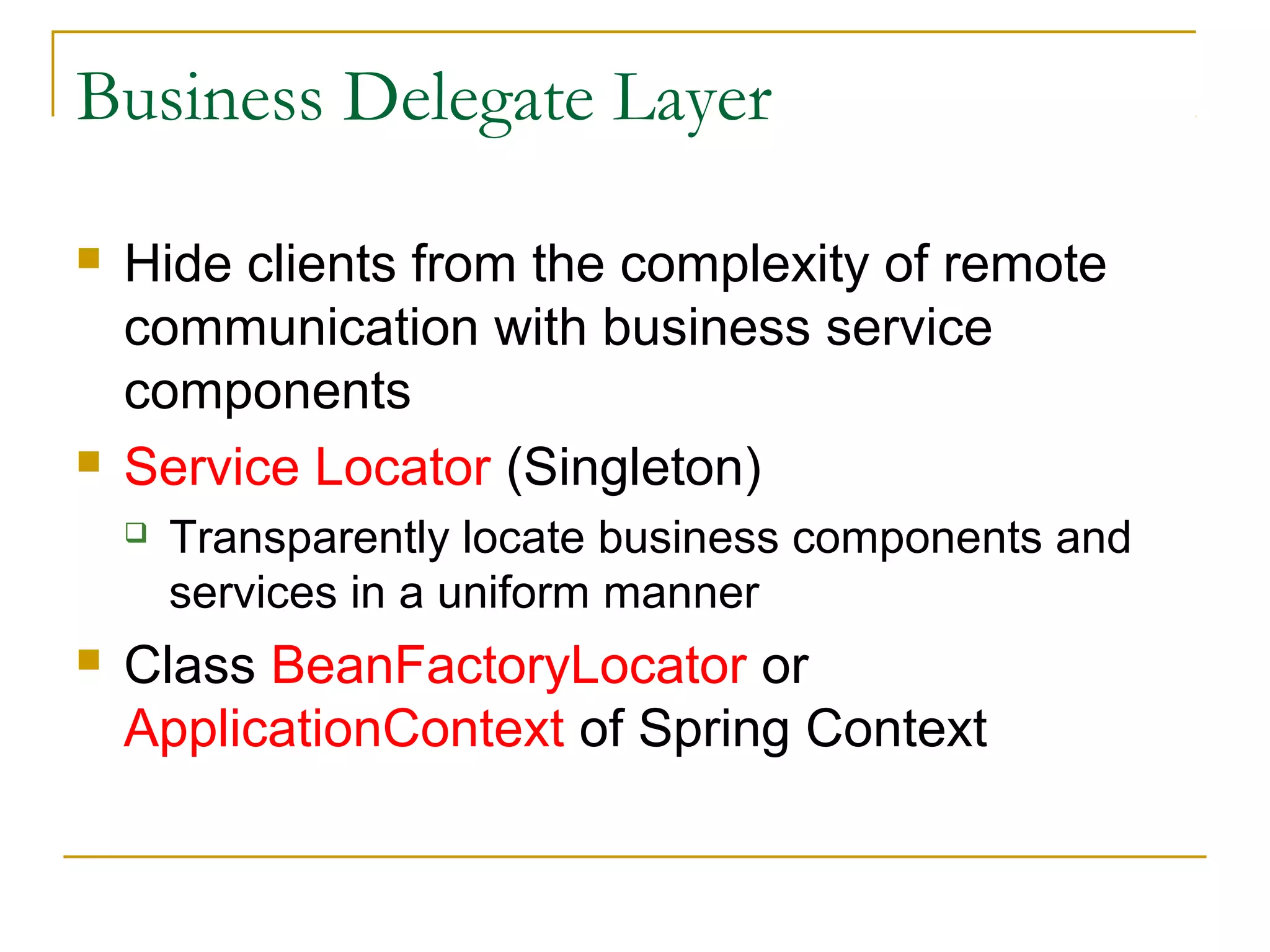 Business Delegate Layer




Hide clients from the complexity of remote
communication with business service
components
Service Locator (Singleton)




Transparently locate business components and
services in a uniform manner

Class BeanFactoryLocator or
ApplicationContext of Spring Context

 