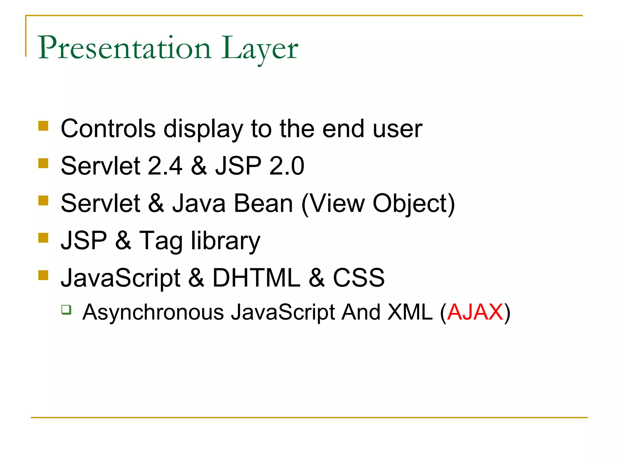 Presentation Layer






Controls display to the end user
Servlet 2.4 & JSP 2.0
Servlet & Java Bean (View Object)
JSP & Tag library
JavaScript & DHTML & CSS


Asynchronous JavaScript And XML (AJAX)

 