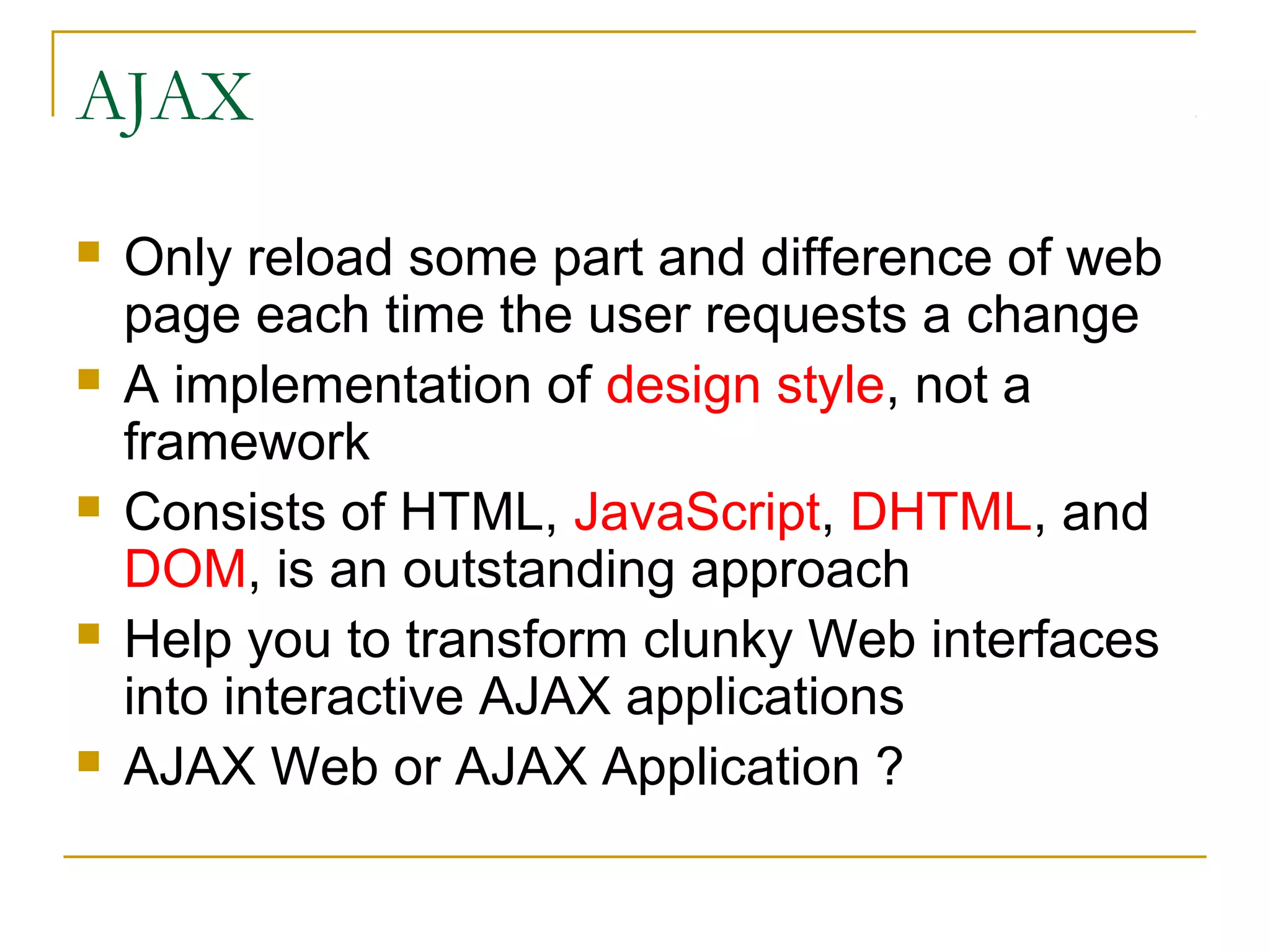 AJAX










Only reload some part and difference of web
page each time the user requests a change
A implementation of design style, not a
framework
Consists of HTML, JavaScript, DHTML, and
DOM, is an outstanding approach
Help you to transform clunky Web interfaces
into interactive AJAX applications
AJAX Web or AJAX Application ?

 