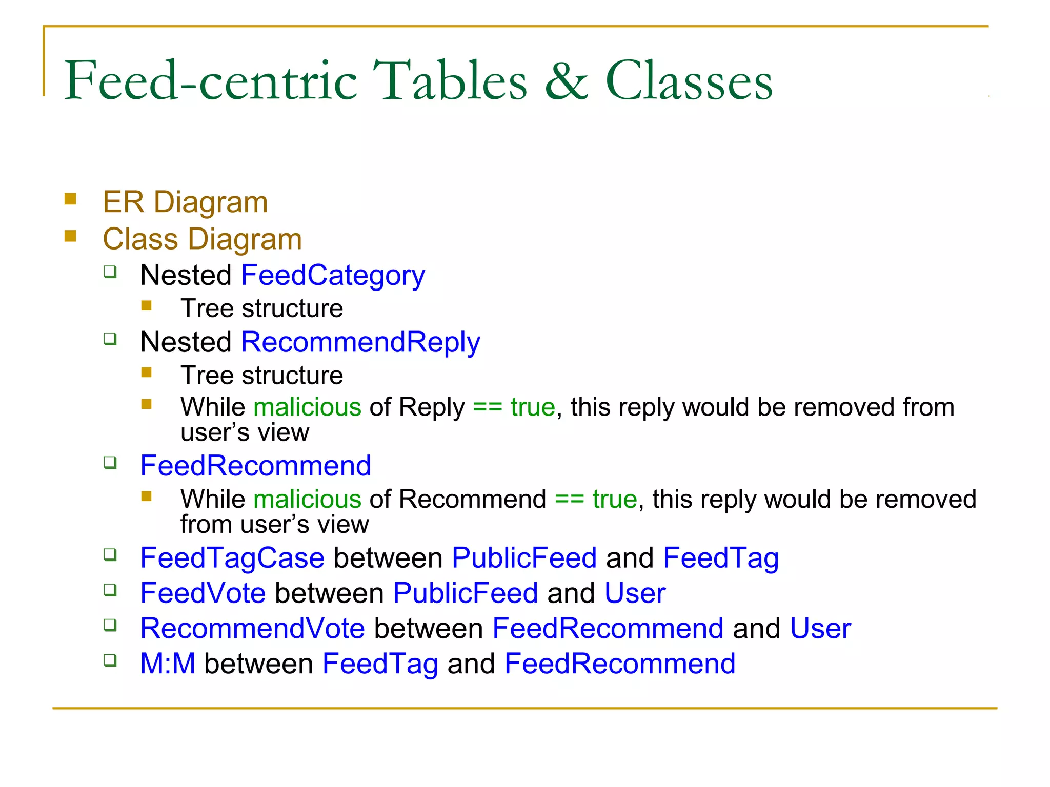 Feed-centric Tables & Classes



ER Diagram
Class Diagram
 Nested FeedCategory




Nested RecommendReply









Tree structure
While malicious of Reply == true, this reply would be removed from
user’s view

FeedRecommend




Tree structure

While malicious of Recommend == true, this reply would be removed
from user’s view

FeedTagCase between PublicFeed and FeedTag
FeedVote between PublicFeed and User
RecommendVote between FeedRecommend and User
M:M between FeedTag and FeedRecommend

 