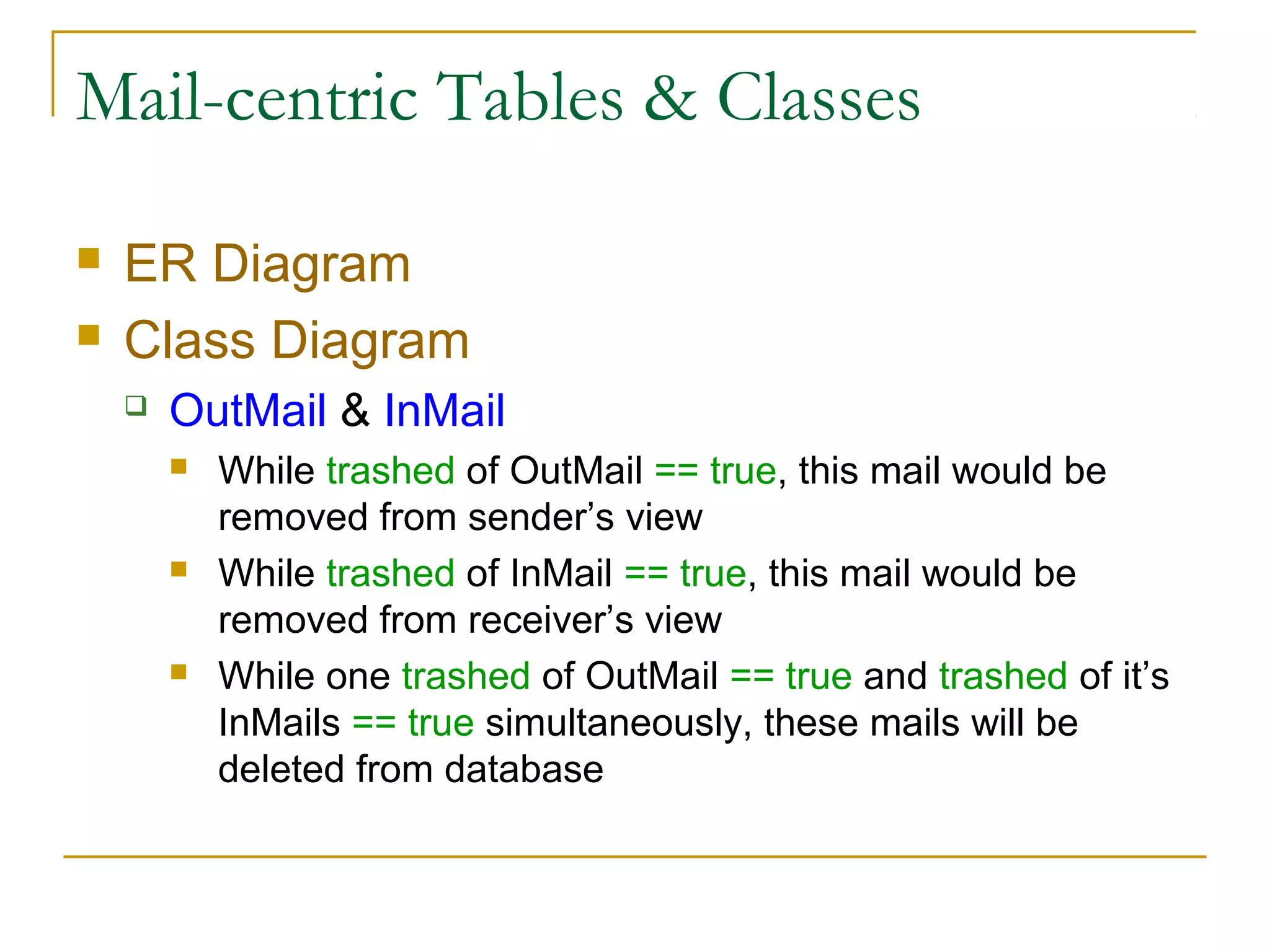 Mail-centric Tables & Classes



ER Diagram
Class Diagram


OutMail & InMail






While trashed of OutMail == true, this mail would be
removed from sender’s view
While trashed of InMail == true, this mail would be
removed from receiver’s view
While one trashed of OutMail == true and trashed of it’s
InMails == true simultaneously, these mails will be
deleted from database

 