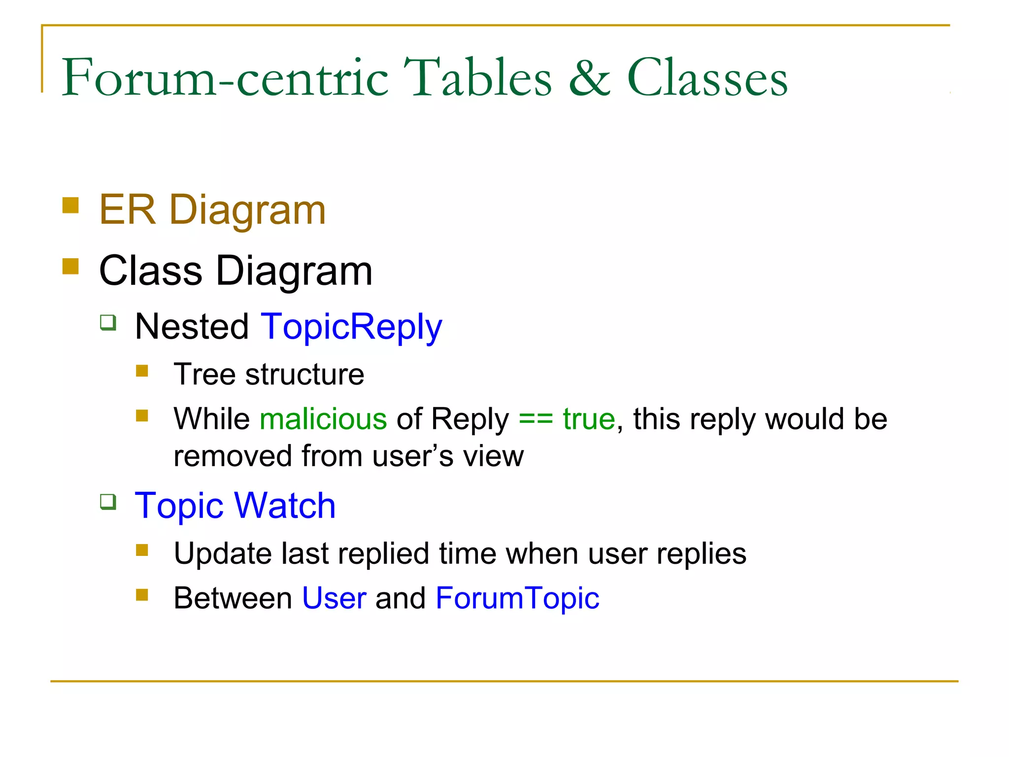Forum-centric Tables & Classes



ER Diagram
Class Diagram


Nested TopicReply





Tree structure
While malicious of Reply == true, this reply would be
removed from user’s view

Topic Watch



Update last replied time when user replies
Between User and ForumTopic

 