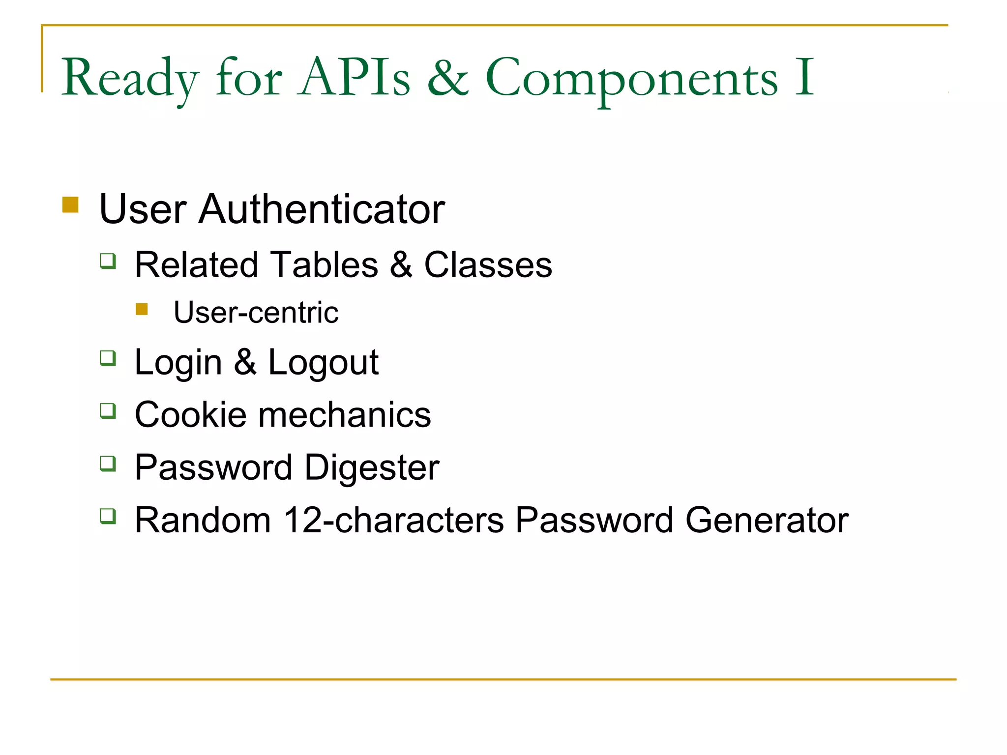 Ready for APIs & Components I


User Authenticator


Related Tables & Classes







User-centric

Login & Logout
Cookie mechanics
Password Digester
Random 12-characters Password Generator

 