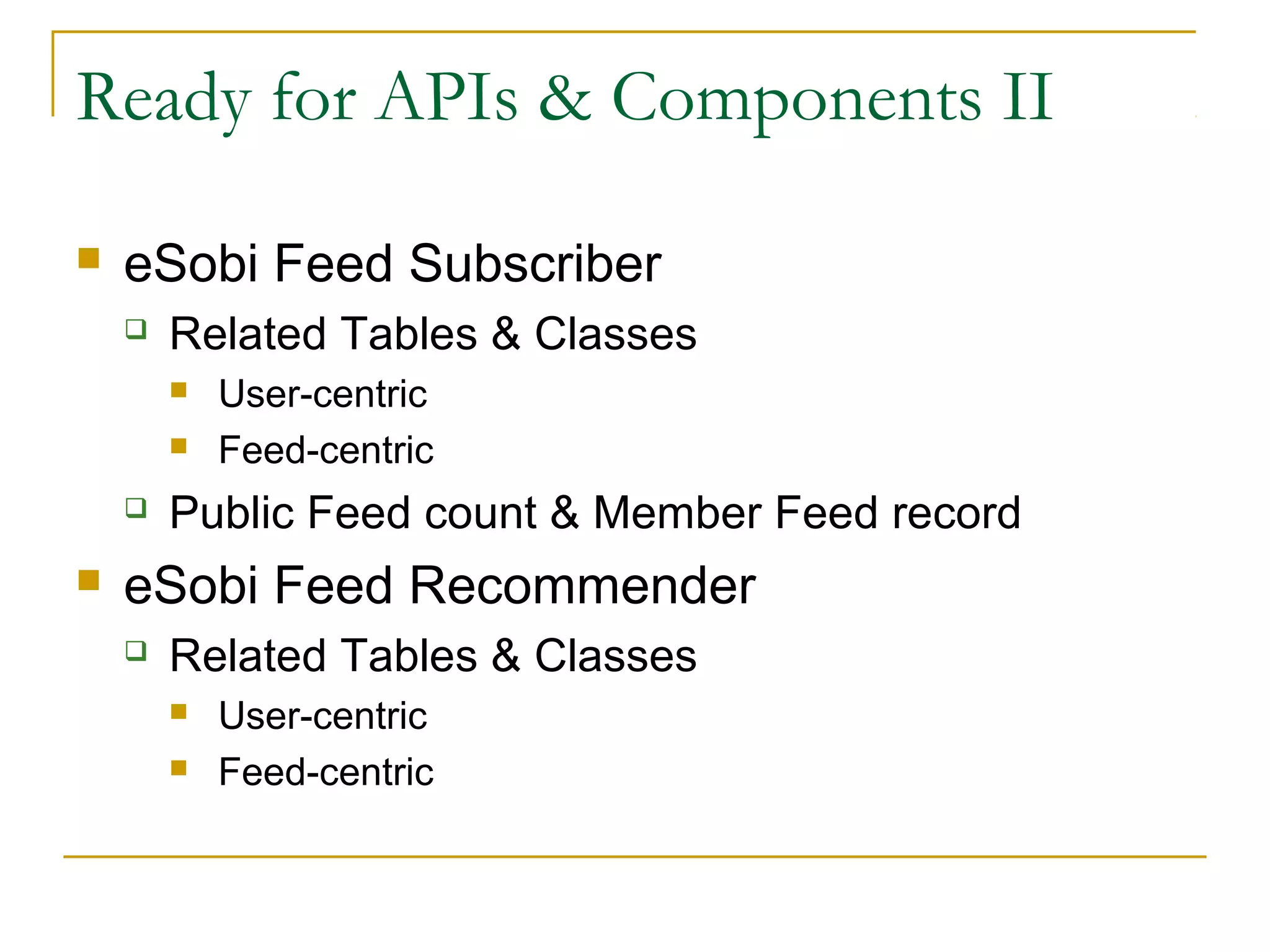 Ready for APIs & Components II


eSobi Feed Subscriber


Related Tables & Classes







User-centric
Feed-centric

Public Feed count & Member Feed record

eSobi Feed Recommender


Related Tables & Classes



User-centric
Feed-centric

 