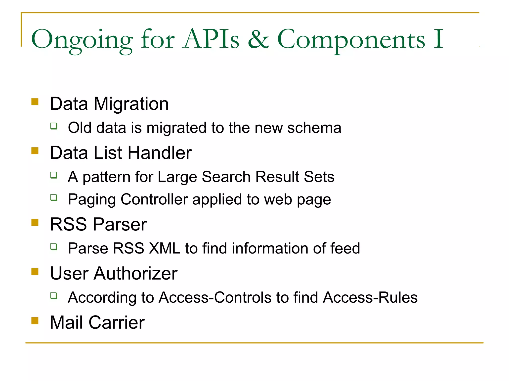 Ongoing for APIs & Components I


Data Migration




Data List Handler





Parse RSS XML to find information of feed

User Authorizer




A pattern for Large Search Result Sets
Paging Controller applied to web page

RSS Parser




Old data is migrated to the new schema

According to Access-Controls to find Access-Rules

Mail Carrier

 