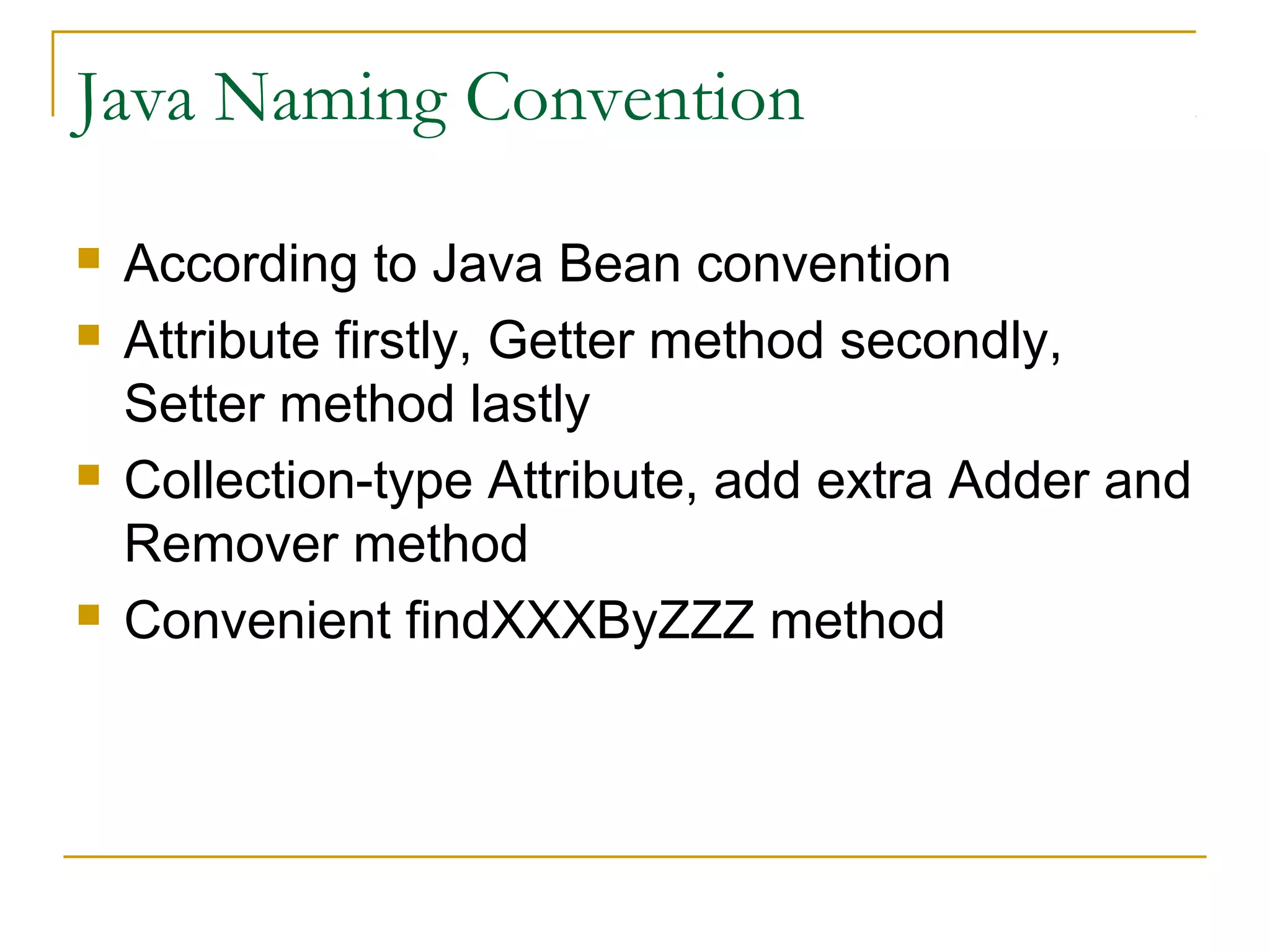Java Naming Convention







According to Java Bean convention
Attribute firstly, Getter method secondly,
Setter method lastly
Collection-type Attribute, add extra Adder and
Remover method
Convenient findXXXByZZZ method

 
