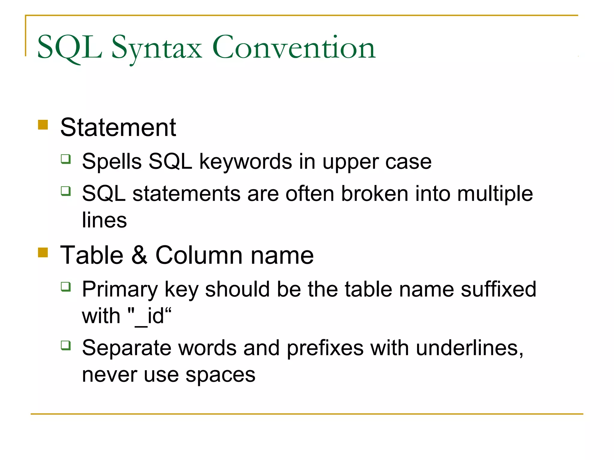 SQL Syntax Convention


Statement





Spells SQL keywords in upper case
SQL statements are often broken into multiple
lines

Table & Column name




Primary key should be the table name suffixed
with "_id“
Separate words and prefixes with underlines,
never use spaces

 